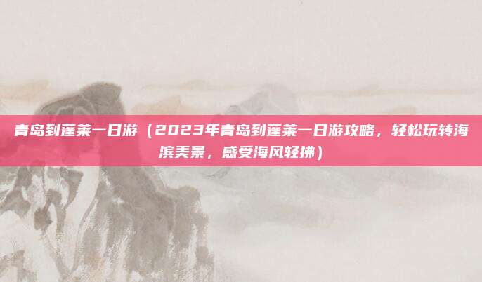 青岛到蓬莱一日游(2023年青岛到蓬莱一日游攻略,轻松玩转海滨美景,感受海风轻拂)
