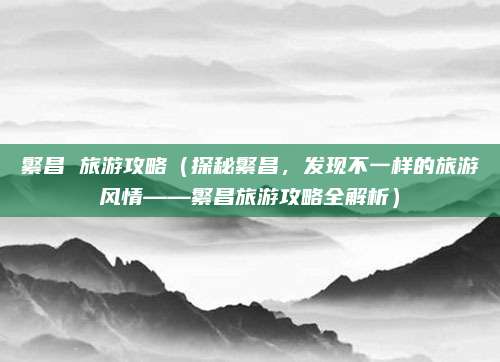 繁昌 旅游攻略(探秘繁昌,发现不一样的旅游风情——繁昌旅游攻略全解析)