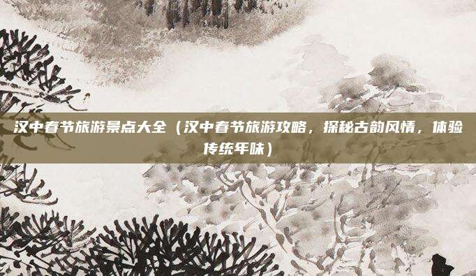 汉中春节旅游景点大全(汉中春节旅游攻略,探秘古韵风情,体验传统年味)