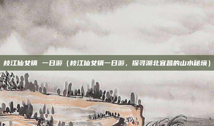 枝江仙女镇 一日游(枝江仙女镇一日游,探寻湖北宜昌的山水秘境)