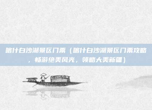 喀什白沙湖景区门票(喀什白沙湖景区门票攻略,畅游绝美风光,领略大美新疆)