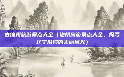 去锦州旅游景点大全(锦州旅游景点大全,探寻辽宁沿海的美丽风光)