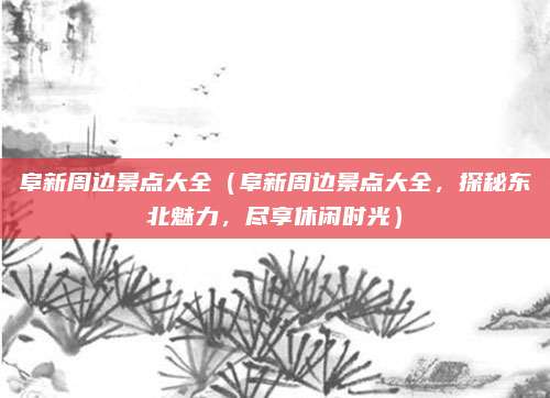 阜新周边景点大全(阜新周边景点大全,探秘东北魅力,尽享休闲时光)