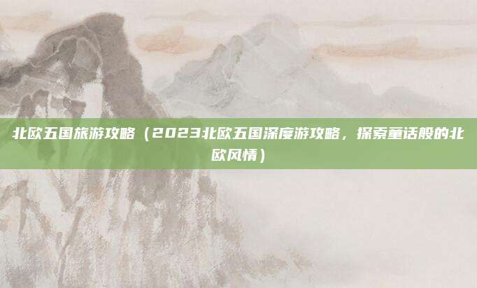 北欧五国旅游攻略（2023北欧五国深度游攻略，探索童话般的北欧风情）