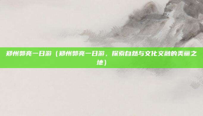 郑州郭亮一日游(郑州郭亮一日游,探索自然与文化交融的美丽之地)