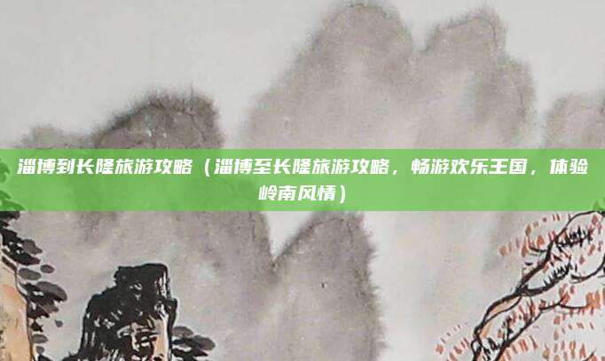 淄博到长隆旅游攻略(淄博至长隆旅游攻略,畅游欢乐王国,体验岭南风情)