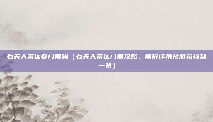 石夫人景区要门票吗(石夫人景区门票攻略,票价详情及游览须知一览)