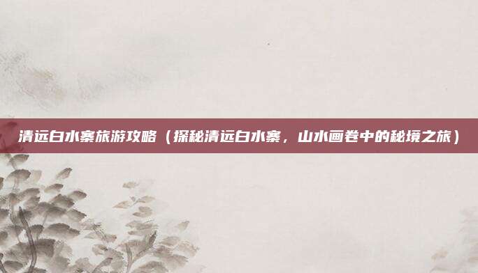 清远白水寨旅游攻略(探秘清远白水寨,山水画卷中的秘境之旅)