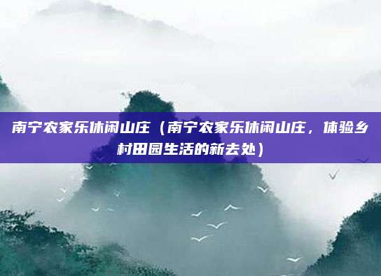 南宁农家乐休闲山庄(南宁农家乐休闲山庄,体验乡村田园生活的新去处)