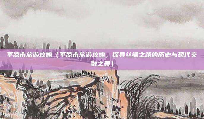 平凉市旅游攻略（平凉市旅游攻略，探寻丝绸之路的历史与现代交融之美）