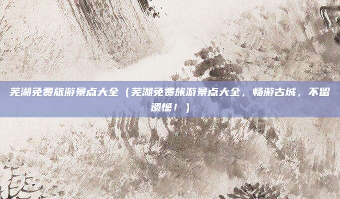 芜湖免费旅游景点大全(芜湖免费旅游景点大全,畅游古城,不留遗憾!)