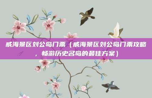 威海景区刘公岛门票(威海景区刘公岛门票攻略,畅游历史名岛的最佳方案)