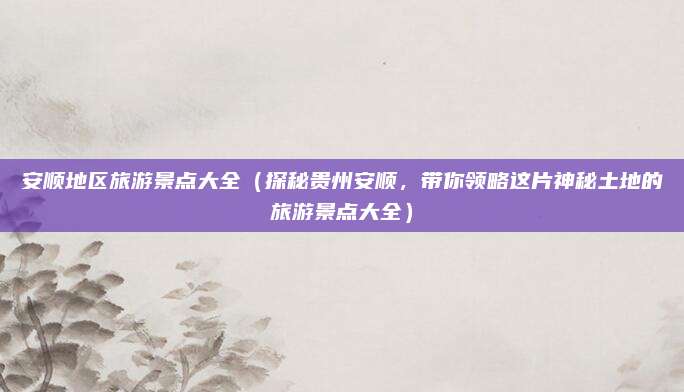安顺地区旅游景点大全（探秘贵州安顺，带你领略这片神秘土地的旅游景点大全）