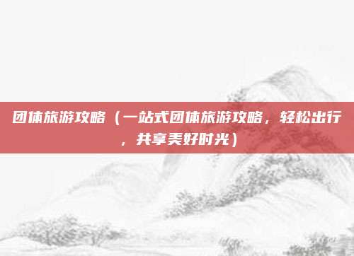 团体旅游攻略(一站式团体旅游攻略,轻松出行,共享美好时光)