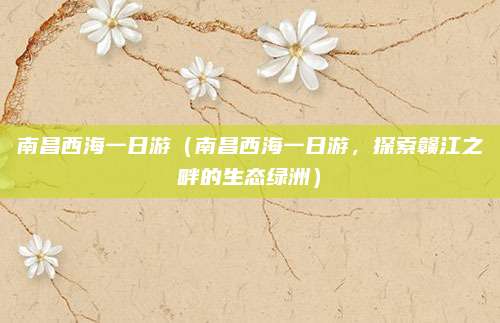 南昌西海一日游(南昌西海一日游,探索赣江之畔的生态绿洲)