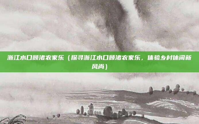 浙江水口顾渚农家乐(探寻浙江水口顾渚农家乐,体验乡村休闲新风尚)