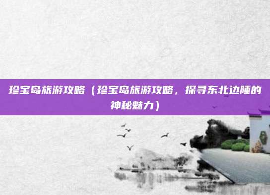 珍宝岛旅游攻略（珍宝岛旅游攻略，探寻东北边陲的神秘魅力）