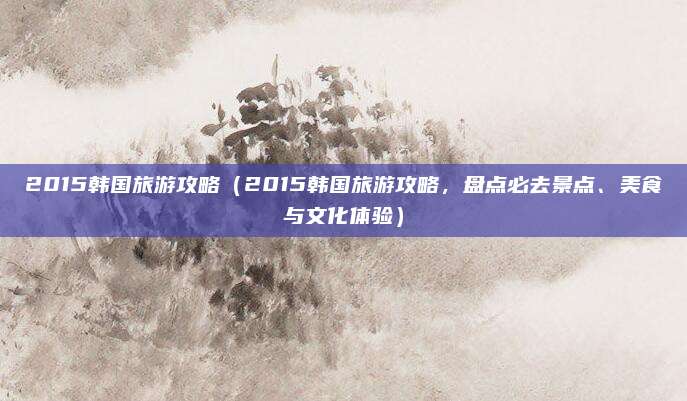 2015韩国旅游攻略(2015韩国旅游攻略,盘点必去景点、美食与文化体验)
