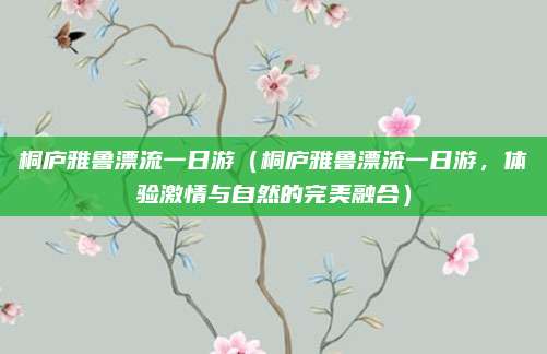 桐庐雅鲁漂流一日游（桐庐雅鲁漂流一日游，体验激情与自然的完美融合）
