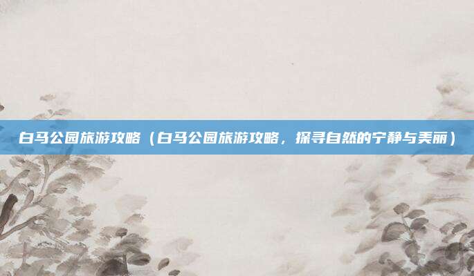 白马公园旅游攻略(白马公园旅游攻略,探寻自然的宁静与美丽)