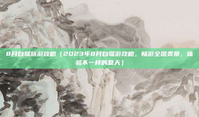 8月自驾旅游攻略(2023年8月自驾游攻略,畅游全国美景,体验不一样的夏天)
