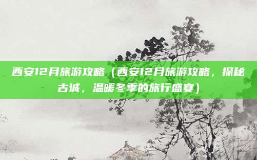 西安12月旅游攻略（西安12月旅游攻略，探秘古城，温暖冬季的旅行盛宴）