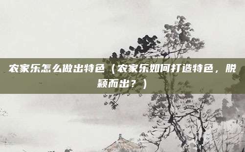 农家乐怎么做出特色（农家乐如何打造特色，脱颖而出？）