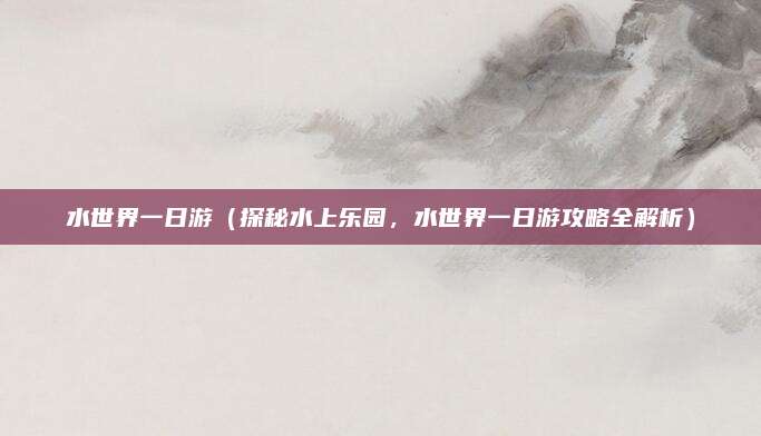 水世界一日游(探秘水上乐园,水世界一日游攻略全解析)