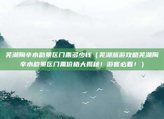 芜湖陶辛水韵景区门票多少钱（芜湖旅游攻略芜湖陶辛水韵景区门票价格大揭秘！游客必看！）