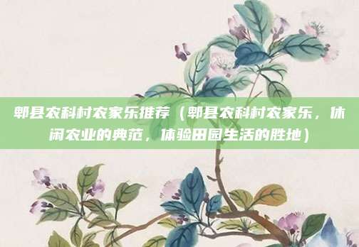 郫县农科村农家乐推荐(郫县农科村农家乐,休闲农业的典范,体验田园生活的胜地)