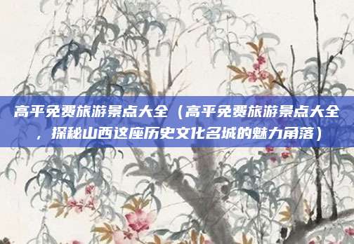 高平免费旅游景点大全（高平免费旅游景点大全，探秘山西这座历史文化名城的魅力角落）