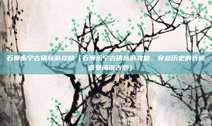 石狮永宁古镇旅游攻略(石狮永宁古镇旅游攻略,穿越历史的长廊,感受闽南古韵)