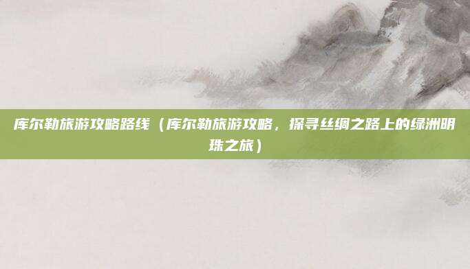 库尔勒旅游攻略路线(库尔勒旅游攻略,探寻丝绸之路上的绿洲明珠之旅)