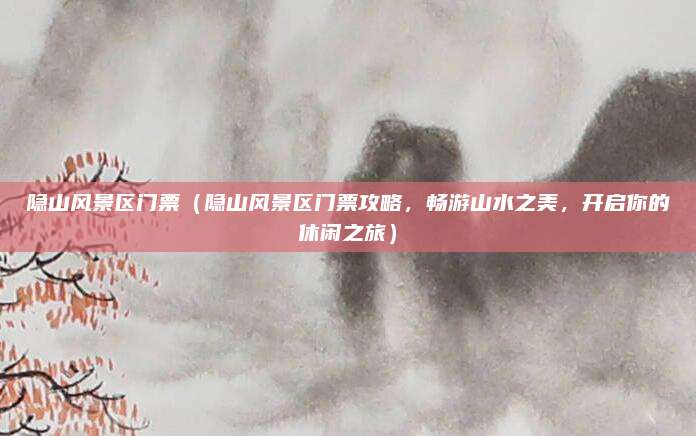 隐山风景区门票(隐山风景区门票攻略,畅游山水之美,开启你的休闲之旅)