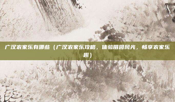 广汉农家乐有哪些(广汉农家乐攻略,体验田园风光,畅享农家乐趣)