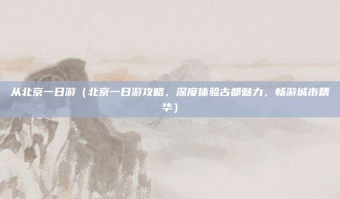 从北京一日游（北京一日游攻略，深度体验古都魅力，畅游城市精华）