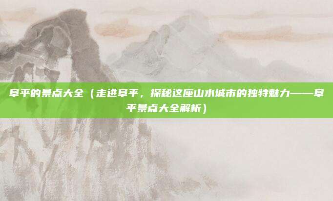 阜平的景点大全(走进阜平,探秘这座山水城市的独特魅力——阜平景点大全解析)