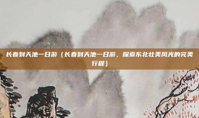 长春到天池一日游(长春到天池一日游,探索东北壮美风光的完美行程)