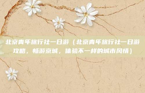 北京青年旅行社一日游(北京青年旅行社一日游攻略,畅游京城,体验不一样的城市风情)