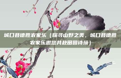 城口县德胜农家乐(探寻山野之美,城口县德胜农家乐邀您共赴田园诗境)