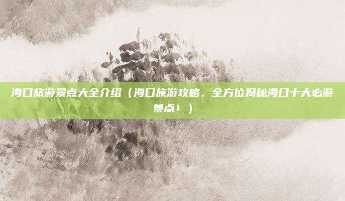 海口旅游景点大全介绍(海口旅游攻略,全方位揭秘海口十大必游景点!)