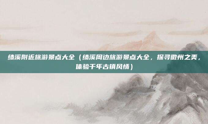 绩溪附近旅游景点大全(绩溪周边旅游景点大全,探寻徽州之美,体验千年古镇风情)