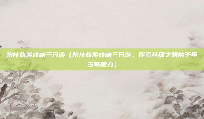 喀什旅游攻略三日游(喀什旅游攻略三日游,探索丝绸之路的千年古城魅力)