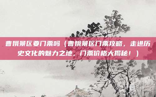 曹娥景区要门票吗(曹娥景区门票攻略,走进历史文化的魅力之地,门票价格大揭秘!)