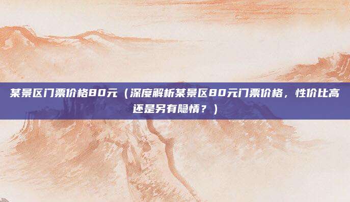 某景区门票价格80元（深度解析某景区80元门票价格，性价比高还是另有隐情？）
