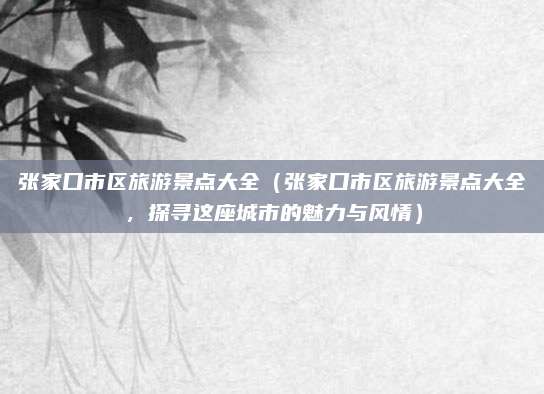 张家口市区旅游景点大全(张家口市区旅游景点大全,探寻这座城市的魅力与风情)