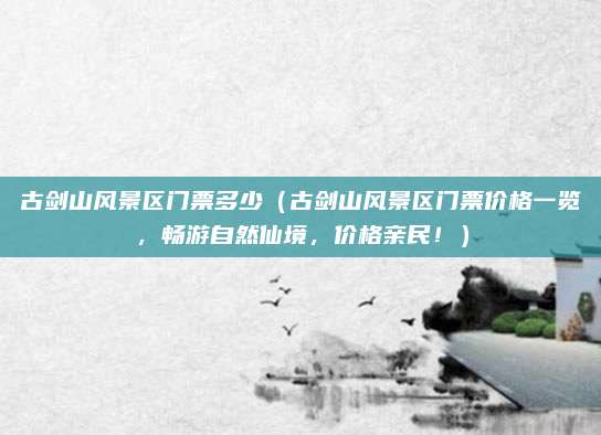 古剑山风景区门票多少(古剑山风景区门票价格一览,畅游自然仙境,价格亲民!)