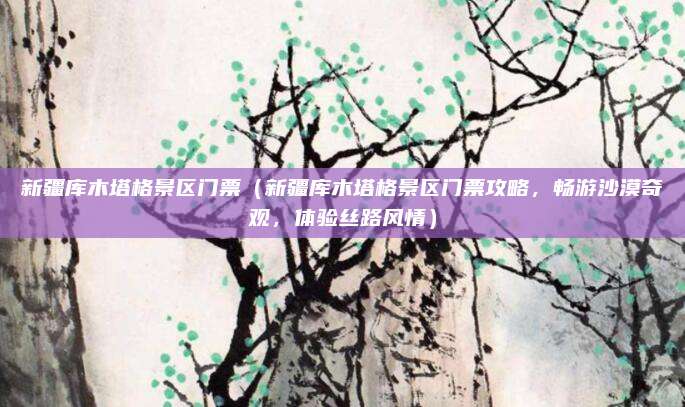 新疆库木塔格景区门票(新疆库木塔格景区门票攻略,畅游沙漠奇观,体验丝路风情)