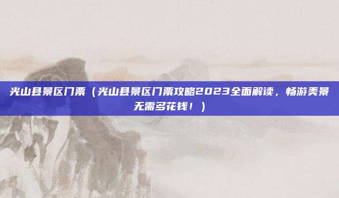 光山县景区门票(光山县景区门票攻略2023全面解读,畅游美景无需多花钱!)