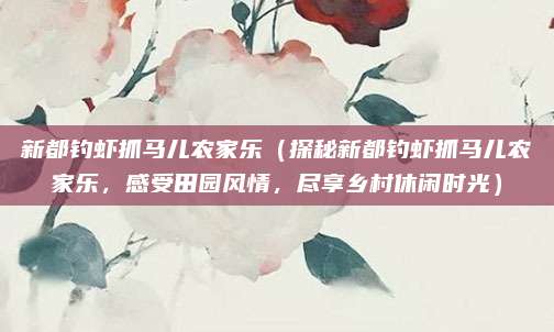 新都钓虾抓马儿农家乐(探秘新都钓虾抓马儿农家乐,感受田园风情,尽享乡村休闲时光)